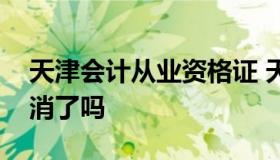 天津会计从业资格证 天津会计从业资格证取消了吗