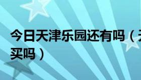 今日天津乐园还有吗（天津乐园门票可以提前买吗）