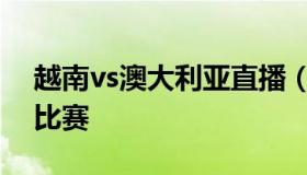 越南vs澳大利亚直播（越南vs澳大利亚直播比赛