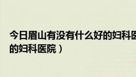 今日眉山有没有什么好的妇科医院推荐（眉山有没有什么好的妇科医院）