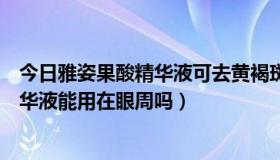 今日雅姿果酸精华液可去黄褐斑吗（雅姿的复合果酸活肤精华液能用在眼周吗）