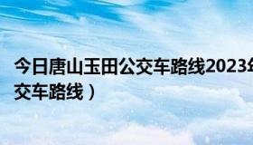 今日唐山玉田公交车路线2023年最新线路（唐山玉田所有公交车路线）