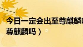 今日一定会出至尊麒麟吗为什么（一定会出至尊麒麟吗）