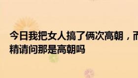 今日我把女人搞了俩次高朝，而且都是喷水的，那是尿还是精请问那是高朝吗