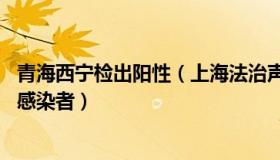 青海西宁检出阳性（上海法治声音：青海西宁发现75名阳性感染者）