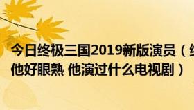 今日终极三国2019新版演员（终极三国里的袁绍是谁我觉得他好眼熟 他演过什么电视剧）