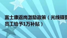 富士康返岗激励政策（光线摄影世界：富士康对离职返乡新员工给予1万补贴）