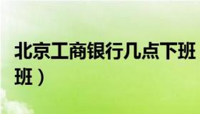 北京工商银行几点下班（北京工商银行几点上班）