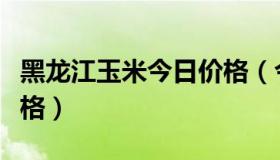 黑龙江玉米今日价格（今日黑龙江玉米最新价格）