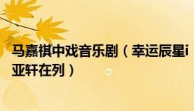 马嘉祺中戏音乐剧（幸运辰星i：中戏表演系名单：马嘉祺宋亚轩在列）