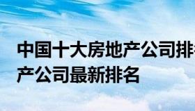 中国十大房地产公司排名2021 中国十大房地产公司最新排名