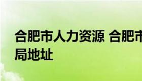 合肥市人力资源 合肥市人力资源和社会保障局地址