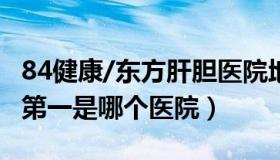 84健康/东方肝胆医院地址 全国肝胆医院排名第一是哪个医院）