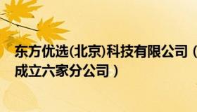 东方优选(北京)科技有限公司（优雅旭日88D：东方甄选已成立六家分公司）