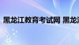 黑龙江教育考试网 黑龙江教育考试官方网站