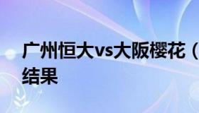 广州恒大vs大阪樱花（广州恒大vs大阪樱花结果