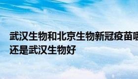 武汉生物和北京生物新冠疫苗哪个好（新冠疫苗北京生物好还是武汉生物好