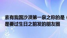 素有我国沙漠第一泉之称的是（素有我国沙漠第一泉之称的是要过生日之前发的朋友圈