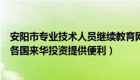 安阳市专业技术人员继续教育网（中国教育新闻网：继续为各国来华投资提供便利）