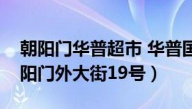 朝阳门华普超市 华普国际大厦地址朝阳区朝阳门外大街19号）