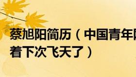 蔡旭阳简历（中国青年网：蔡旭哲刚回来就想着下次飞天了）