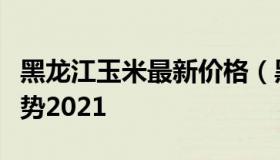 黑龙江玉米最新价格（黑龙江玉米最新价格走势2021