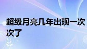 超级月亮几年出现一次（超级月亮几年出现一次了