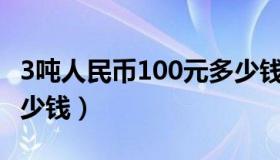 3吨人民币100元多少钱（3吨一百元人民币多少钱）