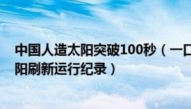 中国人造太阳突破100秒（一口气十秒：中国新一代人造太阳刷新运行纪录）