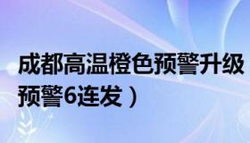 成都高温橙色预警升级（成都发布：高温红色预警6连发）