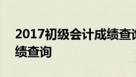 2017初级会计成绩查询 2016年会计初级成绩查询