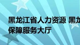 黑龙江省人力资源 黑龙江省人力资源和社会保障服务大厅