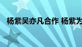 杨紫吴亦凡合作 杨紫为什么和吴亦凡合作