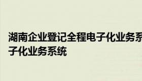 湖南企业登记全程电子化业务系统 最新湖南企业登记全程电子化业务系统