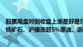 股票尾盘对倒收盘上涨是好是坏（商品期货收盘大面积上涨铁矿石、沪镍涨超5%原油、沥青涨超4%）