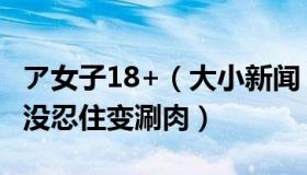 ア女子18+（大小新闻：女子阳性后煮葱姜水没忍住变涮肉）