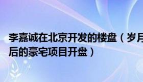 李嘉诚在北京开发的楼盘（岁月静好ok：李嘉诚家族北京最后的豪宅项目开盘）