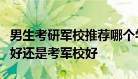 男生考研军校推荐哪个学校（大学生选择考研好还是考军校好