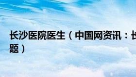 长沙医院医生（中国网资讯：长沙一医生被曝医疗作风有问题）