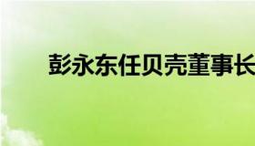 彭永东任贝壳董事长（贝壳党委书记