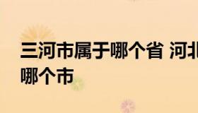 三河市属于哪个省 河北省三河市属于哪个省哪个市