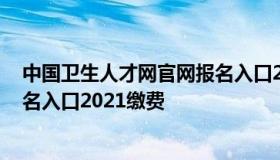 中国卫生人才网官网报名入口2021 中国卫生人才网官网报名入口2021缴费