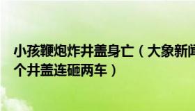 小孩鞭炮炸井盖身亡（大象新闻客户端：男童放鞭炮炸飞三个井盖连砸两车）