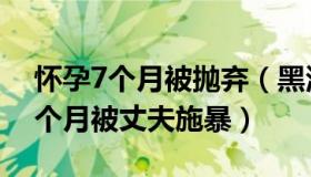 怀孕7个月被抛弃（黑河检察：女子怀孕近7个月被丈夫施暴）