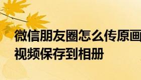 微信朋友圈怎么传原画质视频 怎么把微信里视频保存到相册