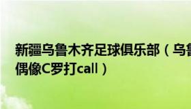 新疆乌鲁木齐足球俱乐部（乌鲁木齐大叔：新疆“C罗”为偶像C罗打call）