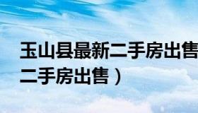 玉山县最新二手房出售（玉山县2021年最新二手房出售）