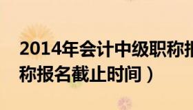 2014年会计中级职称报名时间（中级会计职称报名截止时间）