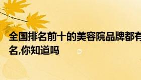 全国排名前十的美容院品牌都有哪些 全国美容院排行榜前十名,你知道吗