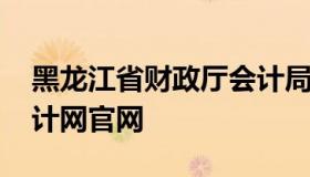 黑龙江省财政厅会计局网站 黑龙江省财政会计网官网